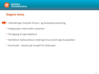 3
Dagens tema
• Utfordringer knyttet til kurs- og kompetansestyring
• Integrasjon med andre systemer
• Få tilgang til operatørkurs
• Kombiner hyllevarekurs med egne kurs/sett opp kurspakker
• Eventuelt – basert på innspill fra diskusjon
 