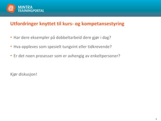 4
Utfordringer knyttet til kurs- og kompetansestyring
• Har dere eksempler på dobbeltarbeid dere gjør i dag?
• Hva oppleves som spesielt tungvint eller tidkrevende?
• Er det noen prosesser som er avhengig av enkeltpersoner?
Kjør diskusjon!
 