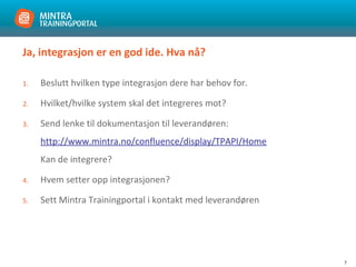 7
Ja, integrasjon er en god ide. Hva nå?
1. Beslutt hvilken type integrasjon dere har behov for.
2. Hvilket/hvilke system skal det integreres mot?
3. Send lenke til dokumentasjon til leverandøren:
http://www.mintra.no/confluence/display/TPAPI/Home
Kan de integrere?
4. Hvem setter opp integrasjonen?
5. Sett Mintra Trainingportal i kontakt med leverandøren
 