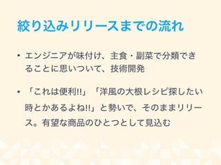 絞り込みリリースまでの流れ
• エンジニアが味付け、主食・副菜で分類でき
ることに思いついて、技術開発
• 「これは便利!!」「洋風の大根レシピ探したい
時とかあるよね!!」と勢いで、そのままリリー
ス。有望な商品のひとつとして見込む
 