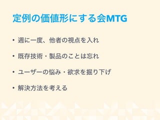 定例の価値形にする会MTG
• 週に一度、他者の視点を入れ
• 既存技術・製品のことは忘れ
• ユーザーの悩み・欲求を掘り下げ
• 解決方法を考える
 