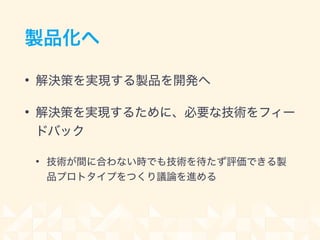 製品化へ
• 解決策を実現する製品を開発へ
• 解決策を実現するために、必要な技術をフィー
ドバック
• 技術が間に合わない時でも技術を待たず評価できる製
品プロトタイプをつくり議論を進める
 