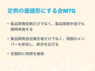 定例の価値形にする会MTG
• 製品開発初期だけでなく、製品開発中途でも
随時実施する
• 製品開発担当責任者だけでなく、周囲のメン
バーも参加し、欲求を広げる
• 定期的に時間を確保
 