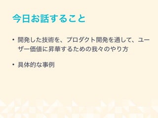 今日お話すること
• 開発した技術を、プロダクト開発を通して、ユー
ザー価値に昇華するための我々のやり方
• 具体的な事例
 