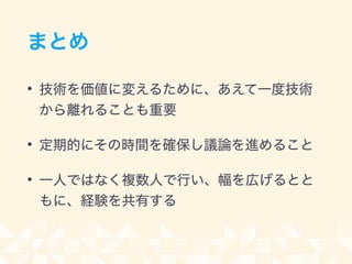 まとめ
• 技術を価値に変えるために、あえて一度技術
から離れることも重要
• 定期的にその時間を確保し議論を進めること
• 一人ではなく複数人で行い、幅を広げるとと
もに、経験を共有する
 
