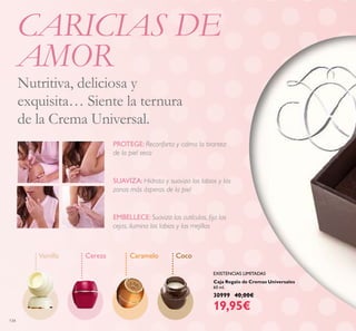 134
Caja Regalo de Cremas Universales
60 ml.
30999 40,00€
19,95€
Vainilla Cereza Caramelo Coco
EMBELLECE: Suaviza las cutículas, ﬁja las
cejas, ilumina los labios y las mejillas
SUAVIZA: Hidrata y suaviza los labios y las
zonas más ásperas de la piel
PROTEGE: Reconforta y calma la tirantez
de la piel seca
CARICIAS DE
AMOR
Nutritiva, deliciosa y
exquisita… Siente la ternura
de la Crema Universal.
EXISTENCIAS LIMITADAS
 
