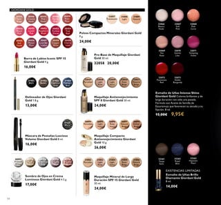54
GIORDANI GOLD
32066
Bianca
Nude
32067
Soft
Pink
32068
Pink
Carat
32070
Gentle
Lilac
32072
Passionate
Red
32069
Tea
Rose
32071
Tempting
Violet
32073
Noble
Burgundy
Esmalte de Uñas Intense Shine
Giordani Gold Colores brillantes y de
larga duración con sólo una pasada.
Fórmula con Aceite de Semilla de
Escaramujo que favorecen su secado y su
ﬁjación. 8 ml.
15,00€ 9,95€
Barra de Labios Iconic SPF 15
Giordani Gold 4 g.
16,00€
Delineador de Ojos Giordani
Gold 1.8 g.
13,00€
31401
Black
31402
Brown
31403
Charcoal
Grey
31404
Midnight
Blue
32048
Light
Rose
32049
Light
Ivory
32050
Rose
Beige
32051
Natural
Beige
Maquillaje Antienvejecimiento
SPF 8 Giordani Gold 30 ml.
24,00€
32047
Porcelain
Pre-Base de Maquillaje Giordani
Gold 30 ml.
32058 20,00€
32262
Royal
Blue
32263
Hypnotic
Pearl
32261
Taupe
Satin
Esmalte de Uñas Brillo
Diamante Giordani Gold
8 ml.
14,00€
30992
Frosted
White
30993
Gold
Sparkle
30994
Shimmering
Grey
30995
Crystal
Taupe
30996
Bronzed
Burgundy
Sombra de Ojos en Crema
Luminous Giordani Gold 4.5 g.
17,00€
Máscara de Pestañas Luscious
Volume Giordani Gold 8 ml.
16,00€
26894
Porcelain
26895
Light
Ivory
26896
Rose
Ivory
26897
Natural
Beige
26898
Amber
Beige
Maquillaje Compacto
Antienvejecimiento Giordani
Gold 10 g.
26,00€
Maquillaje Mineral de Larga
Duración SPF 15 Giordani Gold
30 ml.
24,00€
Polvos Compactos Minerales Giordani Gold
9 g.
24,00€
31151
Black
31809
Natural
31808
Light
32057
Translucent
30445
Satin
Beige
30446
Creamy
Nude
30447
Pink
Nude
30448
Pearly
Pink
30449
Rose
Petal
30456
Muted
Plum
30457
Lavender
Lustre
30458
Copper
Shine
30459
Cherry
Love
30455
Red
Fatale
30450
Peach
Pink
30454
True
Red
30451
Lucent
Pink
30453
Fuchsia
Divine
30452
Raspberry
Blush
31802
Porcelain
31803
Light
Rose
31804
Light
Ivory
31805
Rose
Beige
31806
Natural
Beige
EXISTENCIAS LIMITADAS
 