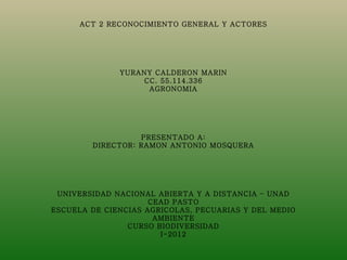 ACT 2 RECONOCIMIENTO GENERAL Y ACTORES
                            
                            
                            
                            
                            
              YURANY CALDERON MARIN
                    CC. 55.114.336
                     AGRONOMIA
                            
                            
                            
                            
                            
                   PRESENTADO A:
        DIRECTOR: RAMON ANTONIO MOSQUERA
                            
                            
                            
                            
                            
 UNIVERSIDAD NACIONAL ABIERTA Y A DISTANCIA – UNAD
                     CEAD PASTO
ESCUELA DE CIENCIAS AGRICOLAS, PECUARIAS Y DEL MEDIO
                      AMBIENTE
                CURSO BIODIVERSIDAD
                        I-2012
 