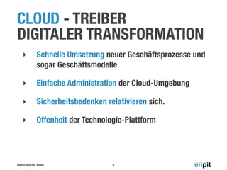 #devcamp16, Bonn
CLOUD - TREIBER
DIGITALER TRANSFORMATION
‣ Schnelle Umsetzung neuer Geschäftsprozesse und
sogar Geschäftsmodelle
‣ Einfache Administration der Cloud-Umgebung
‣ Sicherheitsbedenken relativieren sich.
‣ Offenheit der Technologie-Plattform
5
 