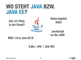 #devcamp16, Bonn
WO STEHT JAVA BZW.  
JAVA EE?
16
EJBs / JPA / JAX-RS!
Hat JSF Platz  
in der Cloud?
MVC 1.0 in Java EE 8!
Keine Applets 
bitte!
JavaScript
on the JVM!
 