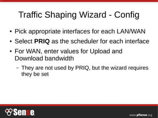 Traffic Shaping Wizard - Config
● Pick appropriate interfaces for each LAN/WAN
● Select PRIQ as the scheduler for each interface
● For WAN, enter values for Upload and
Download bandwidth
– They are not used by PRIQ, but the wizard requires
they be set
 