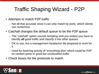 Traffic Shaping Wizard - P2P
● Attempts to match P2P traffic
– Not all that accurate since it can only match by ports, which clients
can randomize.
● Catchall changes the default queue to be the P2P queue
– The “catchall” option sounds tempting until you realize you have to
identify all good traffic and classify it into other queues
– OK to use, but a management headache! Be prepared to work for
it
– Used for lowering priority of “everything else” which could be P2P
on random ports or good but unclassified traffic
● Check boxes for the protocols to match
 
