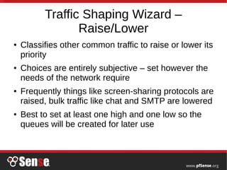 Traffic Shaping Wizard –
Raise/Lower
● Classifies other common traffic to raise or lower its
priority
● Choices are entirely subjective – set however the
needs of the network require
● Frequently things like screen-sharing protocols are
raised, bulk traffic like chat and SMTP are lowered
● Best to set at least one high and one low so the
queues will be created for later use
 