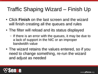 Traffic Shaping Wizard – Finish Up
● Click Finish on the last screen and the wizard
will finish creating all the queues and rules
● The filter will reload and its status displayed
– If there is an error with the queues, it may be due to
a lack of support in the NIC or an improper
bandwidth value
● The wizard retains the values entered, so if you
need to change something, re-run the wizard
and adjust as needed
 