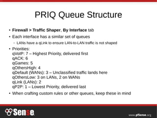PRIQ Queue Structure
● Firewall > Traffic Shaper, By Interface tab
● Each interface has a similar set of queues
– LANs have a qLink to ensure LAN-to-LAN traffic is not shaped
● Priorities:
qVoIP: 7 – Highest Priority, delivered first
qACK: 6
qGames: 5
qOthersHigh: 4
qDefault (WANs): 3 – Unclassified traffic lands here
qOthersLow: 3 on LANs, 2 on WANs
qLink (LANs): 2
qP2P: 1 – Lowest Priority, delivered last
● When crafting custom rules or other queues, keep these in mind
 