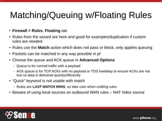 Matching/Queuing w/Floating Rules
● Firewall > Rules, Floating tab
● Rules from the wizard are here and good for examples/duplication if custom
rules are needed
● Rules use the Match action which does not pass or block, only applies queuing
● Packets can be matched in any way possible in pf
● Choose the queue and ACK queue in Advanced Options
– Queue is for normal traffic with a payload
– ACK queue is for TCP ACKs with no payload or TOS lowdelay to ensure ACKs are not
lost so data is delivered quickly/efficiently
● “Quick” keyword is not usable with match
– Rules are LAST MATCH WINS, so take care when crafting rules
● Beware of using local sources on outbound WAN rules – NAT hides source
 