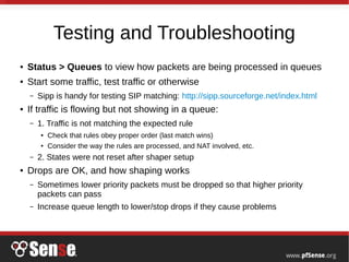 Testing and Troubleshooting
● Status > Queues to view how packets are being processed in queues
● Start some traffic, test traffic or otherwise
– Sipp is handy for testing SIP matching: http://sipp.sourceforge.net/index.html
● If traffic is flowing but not showing in a queue:
– 1. Traffic is not matching the expected rule
● Check that rules obey proper order (last match wins)
● Consider the way the rules are processed, and NAT involved, etc.
– 2. States were not reset after shaper setup
● Drops are OK, and how shaping works
– Sometimes lower priority packets must be dropped so that higher priority
packets can pass
– Increase queue length to lower/stop drops if they cause problems
 