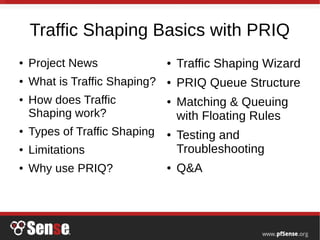 Traffic Shaping Basics with PRIQ
● Project News
● What is Traffic Shaping?
● How does Traffic
Shaping work?
● Types of Traffic Shaping
● Limitations
● Why use PRIQ?
● Traffic Shaping Wizard
● PRIQ Queue Structure
● Matching & Queuing
with Floating Rules
● Testing and
Troubleshooting
● Q&A
 