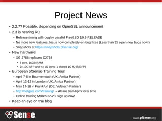 Project News
● 2.2.7? Possible, depending on OpenSSL announcement
● 2.3 is nearing RC
– Release timing will roughly parallel FreeBSD 10.3-RELEASE
– No more new features, focus now completely on bug fixes (Less than 25 open new bugs now!)
– Snapshots at https://snapshots.pfsense.org/
● New hardware!
– XG-2758 replaces C2758
● 8 core, 16GB RAM
● 2x 10G SFP and 4x 1G ports (1 shared 1G RJ45/SFP)
● European pfSense Training Tour!
– April 7-8 in Bournemouth (UK, Amica Partner)
– April 12-13 in London (UK, Amica Partner)
– May 17-18 in Frankfurt (DE, Voletech Partner)
– http://netgate.com/training/ – All are 9am-6pm local time
– Online training March 22-23, sign up now!
● Keep an eye on the blog
 