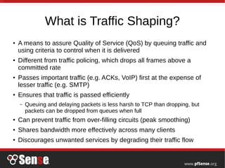 What is Traffic Shaping?
● A means to assure Quality of Service (QoS) by queuing traffic and
using criteria to control when it is delivered
● Different from traffic policing, which drops all frames above a
committed rate
● Passes important traffic (e.g. ACKs, VoIP) first at the expense of
lesser traffic (e.g. SMTP)
● Ensures that traffic is passed efficiently
– Queuing and delaying packets is less harsh to TCP than dropping, but
packets can be dropped from queues when full
● Can prevent traffic from over-filling circuits (peak smoothing)
● Shares bandwidth more effectively across many clients
● Discourages unwanted services by degrading their traffic flow
 