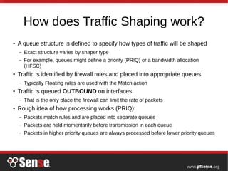 How does Traffic Shaping work?
● A queue structure is defined to specify how types of traffic will be shaped
– Exact structure varies by shaper type
– For example, queues might define a priority (PRIQ) or a bandwidth allocation
(HFSC)
● Traffic is identified by firewall rules and placed into appropriate queues
– Typically Floating rules are used with the Match action
● Traffic is queued OUTBOUND on interfaces
– That is the only place the firewall can limit the rate of packets
● Rough idea of how processing works (PRIQ):
– Packets match rules and are placed into separate queues
– Packets are held momentarily before transmission in each queue
– Packets in higher priority queues are always processed before lower priority queues
 
