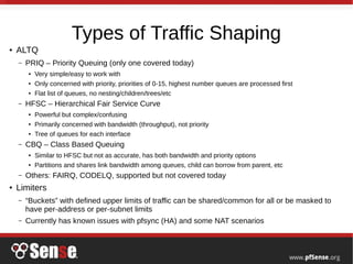 Types of Traffic Shaping
● ALTQ
– PRIQ – Priority Queuing (only one covered today)
● Very simple/easy to work with
● Only concerned with priority, priorities of 0-15, highest number queues are processed first
● Flat list of queues, no nesting/children/trees/etc
– HFSC – Hierarchical Fair Service Curve
● Powerful but complex/confusing
● Primarily concerned with bandwidth (throughput), not priority
● Tree of queues for each interface
– CBQ – Class Based Queuing
● Similar to HFSC but not as accurate, has both bandwidth and priority options
● Partitions and shares link bandwidth among queues, child can borrow from parent, etc
– Others: FAIRQ, CODELQ, supported but not covered today
● Limiters
– “Buckets” with defined upper limits of traffic can be shared/common for all or be masked to
have per-address or per-subnet limits
– Currently has known issues with pfsync (HA) and some NAT scenarios
 