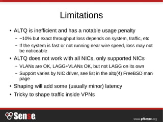 Limitations
● ALTQ is inefficient and has a notable usage penalty
– ~10% but exact throughput loss depends on system, traffic, etc
– If the system is fast or not running near wire speed, loss may not
be noticeable
● ALTQ does not work with all NICs, only supported NICs
– VLANs are OK, LAGG+VLANs OK, but not LAGG on its own
– Support varies by NIC driver, see list in the altq(4) FreeBSD man
page
● Shaping will add some (usually minor) latency
● Tricky to shape traffic inside VPNs
 