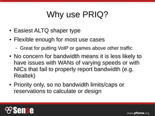 Why use PRIQ?
● Easiest ALTQ shaper type
● Flexible enough for most use cases
– Great for putting VoIP or games above other traffic
● No concern for bandwidth means it is less likely to
have issues with WANs of varying speeds or with
NICs that fail to properly report bandwidth (e.g.
Realtek)
● Priority only, so no bandwidth limits/caps or
reservations to calculate or design
 