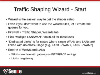 Traffic Shaping Wizard - Start
● Wizard is the easiest way to get the shaper setup
● Even if you don't want to use the wizard rules, let it create the
queues for you.
● Firewall > Traffic Shaper, Wizards tab
● Pick “Multiple LAN/WAN” / multi-all for most uses
● “Dedicated Links” is for cases where single WANs and LANs are
linked with no cross-usage (e.g. LAN1→WAN1, LAN2→WAN2)
● Enter # of WANs and LANs
– WAN = interface with gateway on INTERFACE settings
– LAN = no gateway
 