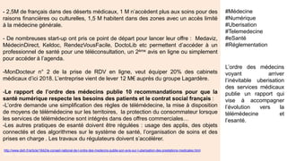- 2,5M de français dans des déserts médicaux, 1 M n’accèdent plus aux soins pour des
raisons financières ou culturelles, 1,5 M habitent dans des zones avec un accès limité
à la médecine générale.
- De nombreuses start-up ont pris ce point de départ pour lancer leur offre : Medaviz,
MédecinDirect, Keldoc, RendezVousFacile, DoctoLib etc permettent d’accéder à un
professionnel de santé pour une téléconsultation, un 2ème avis en ligne ou simplement
pour accéder à l’agenda.
-MonDocteur n° 2 de la prise de RDV en ligne, veut équiper 20% des cabinets
médicaux d’ici 2018. L’entreprise vient de lever 12 M€ auprès du groupe Lagardère.
-Le rapport de l’ordre des médecins publie 10 recommandations pour que la
santé numérique respecte les besoins des patients et le contrat social français :
-L’ordre demande une simplification des règles de télémédecine, la mise à disposition de moyens de télémédecine
sur les territoires, la protection du consommateur lorsque les services de télémédecine sont intégrés dans des
offres commerciales…
-Les autres pratiques de esanté doivent être régulées : usage des applis, des objets connectés et des algorithmes
sur le système de santé, l’organisation de soins et des prises en charge . Les travaux du régulateurs doivent
s’accélérer.
« On ne peut pas exclure que le rôle de médecin consistera à signer des ordonnances
conçues par des algorithmes, ce qui revient à jouer un rôle de coach et d'assistance
sociale. »
-http://www.dsih.fr/article/1842/le-conseil-national-de-l-ordre-des-medecins-publie-son-avis-sur-l-uberisation-des-prestations-medicales.html
-Visuel : http://basilhealth.com/articles/experts-speak/the-future-of-medicine-digital-health-one-ucsf-doctor-s-take
L’ordre des médecins
voyant arriver
l’inévitable uberisation
des services médicaux
publie un rapport qui
vise à accompagner
l’évolution vers la
télémédecine et
l’esanté.
#Médecine
#Numérique
#Uberisation
#Telemedecine
#eSanté
#Réglementation
 