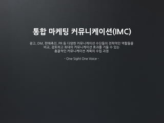 통합 마케팅 커뮤니케이션(IMC)
광고, DM, 판매촉진, PR 등 다양한 커뮤니케이션 수단들의 전략적인 역할들을
비교, 검토하고 최대의 커뮤니케이션 효과를 거둘 수 있는
총괄적인 커뮤니케이션 계획의 수립 과정
- One Sight One Voice -
 