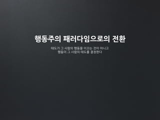 행동주의 패러다임으로의 전환
태도가 그 사람의 행동을 이끄는 것이 아니고
행동이 그 사람의 태도를 결정한다
 