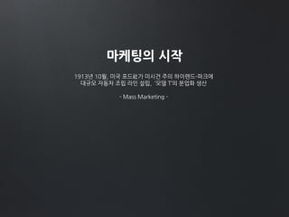마케팅의 시작
1913년 10월, 미국 포드社가 미시건 주의 하이랜드-파크에
대규모 자동차 조립 라인 설립, ‘모델 T’의 분업화 생산
- Mass Marketing -
 