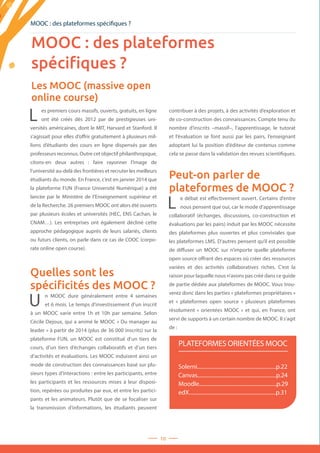 10
MOOC : des plateformes spécifiques ?
Les MOOC (massive open
online course)
Solerni...........................................................p.22
Canvas...........................................................p.24
Moodle..........................................................p.29
edX.................................................................p.31
PLATEFORMES ORIENTÉES MOOC
L es premiers cours massifs, ouverts, gratuits, en ligne
ont été créés dès 2012 par de prestigieuses uni-
versités américaines, dont le MIT, Harvard et Stanford. Il
s’agissait pour elles d’offrir gratuitement à plusieurs mil-
lions d’étudiants des cours en ligne dispensés par des
professeurs reconnus. Outre cet objectif philanthropique,
citons-en deux autres : faire rayonner l’image de
l’université au-delà des frontières et recruter les meilleurs
étudiants du monde. En France, c’est en janvier 2014 que
la plateforme FUN (France Université Numérique) a été
lancée par le Ministère de l’Enseignement supérieur et
de la Recherche. 26 premiers MOOC ont alors été ouverts
par plusieurs écoles et universités (HEC, ENS Cachan, le
CNAM…). Les entreprises ont également décliné cette
approche pédagogique auprès de leurs salariés, clients
ou futurs clients, on parle dans ce cas de COOC (corpo-
rate online open course).
Quelles sont les
spécificités des MOOC ?
U n MOOC dure généralement entre 4 semaines
et 6 mois. Le temps d’investissement d’un inscrit
à un MOOC varie entre 1h et 10h par semaine. Selon
Cécile Dejoux, qui a animé le MOOC « Du manager au
leader » à partir de 2014 (plus de 36 000 inscrits) sur la
plateforme FUN, un MOOC est constitué d’un tiers de
cours, d’un tiers d’échanges collaboratifs et d’un tiers
d’activités et évaluations. Les MOOC induisent ainsi un
mode de construction des connaissances basé sur plu-
sieurs types d’interactions : entre les participants, entre
les participants et les ressources mises à leur disposi-
tion, repérées ou produites par eux, et entre les partici-
pants et les animateurs. Plutôt que de se focaliser sur
la transmission d’informations, les étudiants peuvent
contribuer à des projets, à des activités d’exploration et
de co-construction des connaissances. Compte tenu du
nombre d’inscrits –massif–, l’apprentissage, le tutorat
et l’évaluation se font aussi par les pairs, l’enseignant
adoptant lui la position d’éditeur de contenus comme
cela se passe dans la validation des revues scientifiques.
Peut-on parler de
plateformes de MOOC ?
L e débat est effectivement ouvert. Certains d’entre
nous pensent que oui, car le mode d’apprentissage
collaboratif (échanges, discussions, co-construction et
évaluations par les pairs) induit par les MOOC nécessite
des plateformes plus ouvertes et plus conviviales que
les plateformes LMS. D’autres pensent qu’il est possible
de diffuser un MOOC sur n’importe quelle plateforme
open source offrant des espaces où créer des ressources
variées et des activités collaboratives riches. C’est la
raison pour laquelle nous n’avons pas créé dans ce guide
de partie dédiée aux plateformes de MOOC. Vous trou-
verez donc dans les parties « plateformes propriétaires »
et «  plateformes open source  » plusieurs plateformes
résolument « orientées MOOC » et qui, en France, ont
servi de supports à un certain nombre de MOOC. Il s’agit
de :
MOOC : des plateformes
spécifiques ?
 