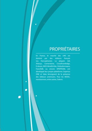 Comment choisir sa plateforme LMS ?
11
En France, le marché des LMS est
dominé par des éditeurs français
(ou francophones). La plupart, tels
Arkesys, Cornerstone, CrossKnowledge,
E-doceo, MOS MindOnSite, Onlineformapro,
FuturSkill, ou encore XPERTEAM, ont
développé leur propre plateforme. Expertus
ONE et Saba témoignent de la présence
des éditeurs américains. Pour les MOOC,
mentionnons, entre autres, Solerni.
PROPRIÉTAIRES
 