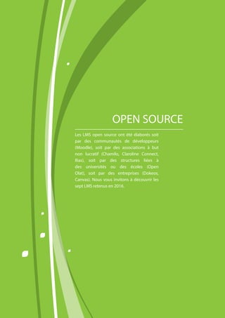 Les LMS open source ont été élaborés soit
par des communautés de développeurs
(Moodle), soit par des associations à but
non lucratif (Chamilo, Claroline Connect,
Ilias), soit par des structures liées à
des universités ou des écoles (Open
Olat), soit par des entreprises (Dokeos,
Canvas). Nous vous invitons à découvrir les
sept LMS retenus en 2016.
OPEN SOURCE
 