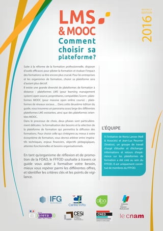 LMS
MOOC
Comment
choisir sa
plateforme?
Suite à la réforme de la formation professionnelle, disposer
d'outils efficaces pour piloter la formation et évaluer l'impact
des formations va être encore plus crucial. Pour les entreprises
et les organismes de formation, choisir sa plateforme sera
d’autant plus décisif.
Il existe une grande diversité de plateformes de formation à
distance  : plateformes LMS (pour learning management
system) open source, propriétaires, compatibles Scorm ; plate-
formes MOOC (pour massive open online course) ; plate-
formes de réseaux sociaux… Dans cette deuxième édition du
guide, vous trouverez un panorama assez large des différentes
plateformes LMS existantes, ainsi que des plateformes orien-
tées MOOC.
Dans le processus de choix, deux phases sont particulière-
ment délicates : la formalisation des besoins et la sélection de
la plateforme de formation qui permettra la diffusion des
formations. Pour choisir celle qui s’intégrera au mieux à votre
écosystème de formation, vous devrez arbitrer entre impéra-
tifs techniques, enjeux financiers, objectifs pédagogiques,
attentes fonctionnelles et besoins organisationnels.
À l’initiative de Noria Larose (Nell
 Associés) et Jean-Luc Peuvrier
(Stratice), un groupe de travail
chargé d’étudier et d’échanger
informations et retours d’expé-
rience sur les plateformes de
formation a été créé au sein du
FFFOD. Il est uniquement consti-
tué de membres du FFFOD.
En tant qu’organisme de réflexion et de promo-
tion de la FOAD, le FFFOD souhaite à travers ce
guide vous aider à formaliser votre besoin,
mieux vous repérer parmi les différentes offres,
et identifier les critères clés et les points de vigi-
lance.
L’ÉQUIPE
2016
NOUVELLE
ÉDITION
 