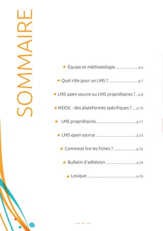 Équipe et méthodologie..............................p.5
Quel rôle pour un LMS ?.......................................p.7
LMS open source ou LMS propriétaires ?.....p.8
MOOC : des plateformes spécifiques ?...... p.10
LMS propriétaires.................................................. p.11
LMS open source................................................... p.23
Comment lire les fiches ?............................. p.32
Bulletin d‘adhésion....................................... p.34
Lexique.............................................................. p.35
4
SOMMAIRE
 