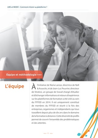LMS et MOOC : Comment choisir sa plateforme ?
5
L’équipe À l’initiative de Noria Larose, directrice de Nell
 Associés, et de Jean-Luc Peuvrier, directeur
de Stratice, un groupe de travail chargé d’étudier
etd’échangerinformationsetretoursd’expérience
sur les plateformes de formation a été créé au sein
du FFFOD en 2014. Il est uniquement constitué
de membres du FFFOD et réunit à la fois des
entreprises, organismes et indépendants qui tous
travaillent depuis plus de dix ans dans le domaine
delaformationàdistance.Cettediversitédeprofils
permet de couvrir l’ensemble des problématiques
et des attentes.
Équipe et méthodologie 
 