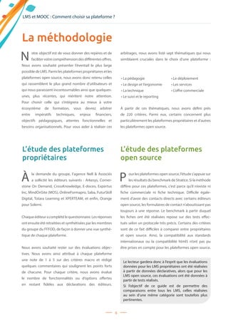 6
À la demande du groupe, l’agence Nell    Associés
a sollicité les éditeurs suivants  : Arkesys, Corner-
stone On Demand, CrossKnowledge, E-doceo, Expertus
Inc, MindOnSite (MOS), OnlineFormapro, Saba, FuturSkill
Digital, Totara Learning et XPERTEAM, et enfin, Orange
pour Solerni.
Chaqueéditeuracomplétélequestionnaire.Lesréponses
ont ensuite été retraitées et synthétisées par les membres
du groupe du FFFOD, de façon à donner une vue synthé-
tique de chaque plateforme.
Nous avons souhaité rester sur des évaluations objec-
tives. Nous avons ainsi attribué à chaque plateforme
une note de 1 à 5 sur des critères macro et rédigé
quelques commentaires qui soulignent les points forts
de chacune. Pour chaque critère, nous avons évalué
le nombre de fonctionnalités ou d’options offertes
en restant fidèles aux déclarations des éditeurs.
P our les plateformes open source, l’étude s’appuie sur
les résultats du benchmark de Stratice. Si la méthode
diffère pour ces plateformes, c’est parce qu’il n’existe ni
fiche commerciale ni fiche technique. Difficile égale-
ment d’avoir des contacts directs avec certains éditeurs
open source, les formulaires de contact n’aboutissant pas
toujours à une réponse. Le benchmark à partir duquel
les fiches ont été réalisées repose sur des tests effec-
tués selon un protocole très précis. Certains des critères
sont de ce fait difficiles à comparer entre propriétaires
et open source. Ainsi, la compatibilité aux standards
internationaux ou la compatibilité html5 n’ont pas pu
être prises en compte pour les plateformes open source.
La méthodologie
N otre objectif est de vous donner des repères et de
facilitervotrecompréhensiondesdifférentesoffres.
Nous avons souhaité présenter l’éventail le plus large
possible de LMS. Parmi les plateformes propriétaires et les
plateformes open source, nous avons donc retenu celles
qui rassemblent le plus grand nombre d’utilisateurs et
qui nous paraissent incontournables ainsi que quelques-
unes, plus récentes, qui méritent notre attention.
Pour choisir celle qui s’intégrera au mieux à votre
écosystème de formation, vous devrez arbitrer
entre  impératifs techniques, enjeux financiers,
objectifs pédagogiques, attentes fonctionnelles et
besoins organisationnels. Pour vous aider à réaliser ces
arbitrages, nous avons listé sept thématiques qui nous
semblaient cruciales dans le choix d’une plateforme :
À partir de ces thématiques, nous avons défini près
de 220 critères. Parmi eux, certains concernent plus
particulièrement les plateformes propriétaires et d’autres
les plateformes open source.
L’étude des plateformes
propriétaires
L’étude des plateformes
open source
• La pédagogie
• Le design et l’ergonomie
• La technique
• Le suivi et le reporting
• Le déploiement
• Les services
• L’offre commerciale
LMS et MOOC : Comment choisir sa plateforme ?
Le lecteur gardera donc à l’esprit que les évaluations
données pour les LMS propriétaires ont été réalisées
à partir de données déclaratives, alors que pour les
LMS open source, ces évaluations ont été données à
partir de tests réalisés.
Si l’objectif de ce guide est de permettre des
comparaisons entre tous les LMS, celles réalisées
au sein d’une même catégorie sont toutefois plus
pertinentes.
 