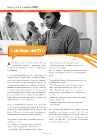 Comment choisir sa plateforme LMS ?
7
QuelrôlepourunLMS?
A vant de vous lancer dans le choix d’un LMS, vous
vous demandez peut-être : « pour quelles raisons
mon projet Digital Learning nécessite-t-il cette brique
technologique ? »
À l’heure où l’on parle beaucoup des outils du web 2.0
comme éléments indispensables à un dispositif de for-
mation numérique efficace, certains pourraient supposer
qu’un espace de stockage dans le cloud associé à un
réseau social et complété par un outil de production col-
laborative seraient suffisants. Or, si ce trio peut constituer
un espace d’apprentissage personnel intéressant, son
utilisation en tant qu’outil d’apprentissage peut désorien-
ter certains collaborateurs ou apprenants qui ont besoin
de plus d’accompagnement, ainsi que les formateurs qui
ont l’habitude d’un cadre plus formel.
De plus, le décret relatif à la FOAD de la loi du 5 mars 2014
sur la formation professionnelle apporte de nouvelles
exigences en matière de justification de l’exécution de
l’action de formation. Sont désormais nécessaires, pour
l’entreprise comme pour l’organisme de formation :
- Les justificatifs permettant d’attester de la réalisation
	 des travaux exigés ;
- Les informations et données relatives au suivi de
	 l’action, à l’accompagnement et à l’assistance
	 du bénéficiaire par le dispensateur de la formation ;
- Les évaluations spécifiques, organisées par
	 le dispensateur de la formation, qui jalonnent ou
	 terminent la formation.
Face à ces exigences, les LMS disposent de fonctionnali-
tés qui, pour une partie d’entre eux, font partie de leur
ADN.
Tous les LMS qui figurent dans ce guide proposent les
fonctionnalités suivantes :
- Mise à disposition de ressources d’apprentissage ;
- Mise à disposition d’activités d’apprentissage ;
- Mise à disposition de moyens de communication ;
- Organisation d’unités de formation : cours, parcours,
	 modules ;
- Gestion des utilisateurs : enregistrement, inscription,
	 groupe, droits, suivi ;
- Traçabilité des activités réalisées par l’apprenant
	 et statistiques.
Ces fonctionnalités peuvent, dans certains cas, être
complétées par d’autres permettant de créer des
ressources individuellement ou en mode collaboratif,
de suivre et stocker les différentes versions, de gérer des
projets. On parle dans ce cas de LCMS, pour learning
content management system.
 