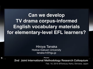 Can we develop  
TV drama corpus-informed  
English vocabulary materials  
for elementary-level EFL learners? 
Hiroya Tanaka
Hokkai-Gakuen University 
tanaka-h@hgu.jp
2nd Joint International Methodology Research Colloquium
Feb. 16, 2016 @Tenbusu Naha, Okinawa, Japan
 
