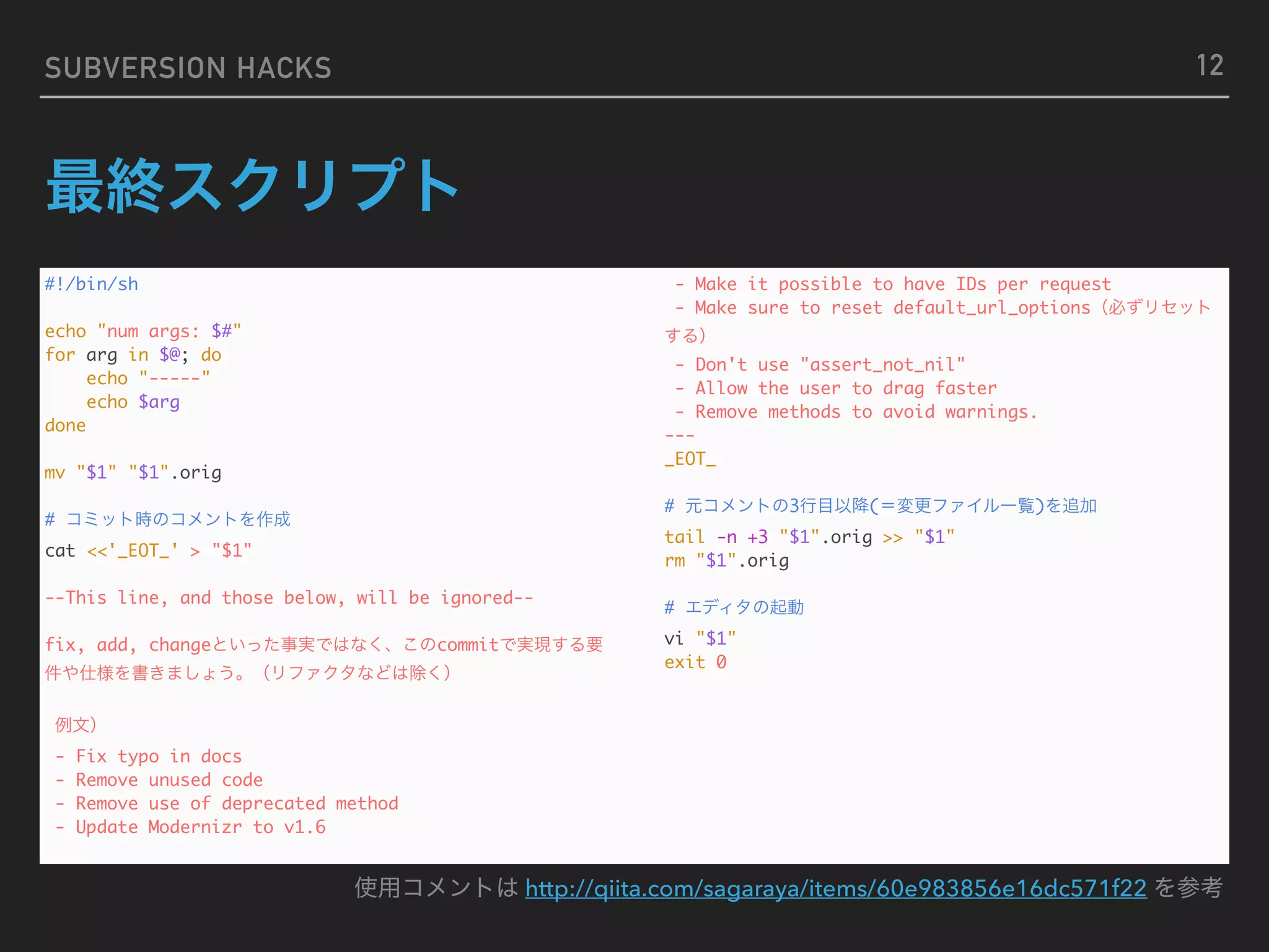 SUBVERSION HACKS #!/bin/sh echo "num args: $#" for arg in $@; do echo "-----" echo $arg done mv "$1" "$1".orig # cat <<'_EOT_' > "$1" --This line, and those below, will be ignored-- fix, add, change commit - Fix typo in docs - Remove unused code - Remove use of deprecated method - Update Modernizr to v1.6 - Make it possible to have IDs per request - Make sure to reset default_url_options - Don't use "assert_not_nil" - Allow the user to drag faster - Remove methods to avoid warnings. --- _EOT_ # 3 ( ) tail -n +3 "$1".orig >> "$1" rm "$1".orig # vi "$1" exit 0 http://qiita.com/sagaraya/items/60e983856e16dc571f22 12 