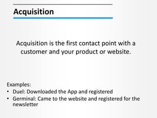 Acquisition
Acquisition is the first contact point with a
customer and your product or website.
Examples:
• Duel: Downloaded the App and registered
• Germinal: Came to the website and registered for the
newsletter
 