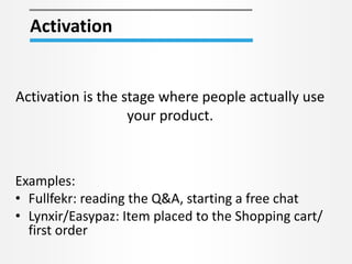 Activation
Activation is the stage where people actually use
your product.
Examples:
• Fullfekr: reading the Q&A, starting a free chat
• Lynxir/Easypaz: Item placed to the Shopping cart/
first order
 