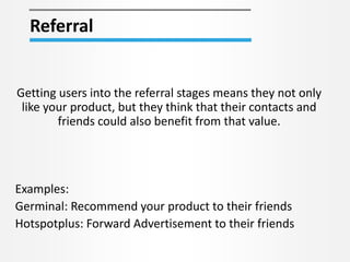 Referral
Getting users into the referral stages means they not only
like your product, but they think that their contacts and
friends could also benefit from that value.
Examples:
Germinal: Recommend your product to their friends
Hotspotplus: Forward Advertisement to their friends
 