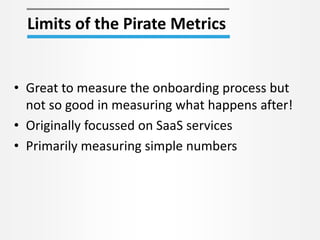Limits of the Pirate Metrics
• Great to measure the onboarding process but
not so good in measuring what happens after!
• Originally focussed on SaaS services
• Primarily measuring simple numbers
 