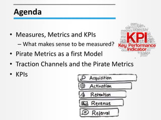 • Measures, Metrics and KPIs
– What makes sense to be measured?
• Pirate Metrics as a first Model
• Traction Channels and the Pirate Metrics
• KPIs
Agenda
 