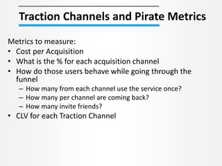 Traction Channels and Pirate Metrics
Metrics to measure:
• Cost per Acquisition
• What is the % for each acquisition channel
• How do those users behave while going through the
funnel
– How many from each channel use the service once?
– How many per channel are coming back?
– How many invite friends?
• CLV for each Traction Channel
 