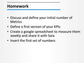 Homework
• Discuss and define your initial number of
Metrics
• Define a first version of your KPIs
• Create a google spreadsheet to measure them
weekly and share it with Sara
• Insert the first set of numbers
 